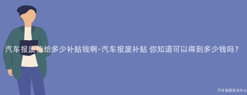 汽车报废能给多少补贴钱啊-汽车报废补贴 你知道可以得到多少钱吗？