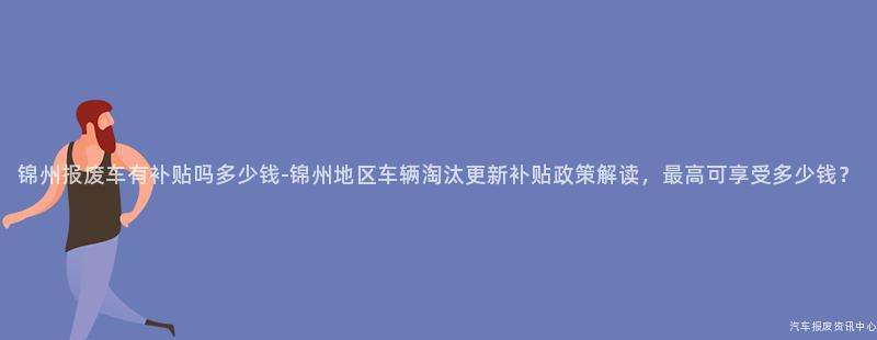锦州报废车有补贴吗多少钱-锦州地区车辆淘汰更新补贴政策解读，最高可享受多少钱？