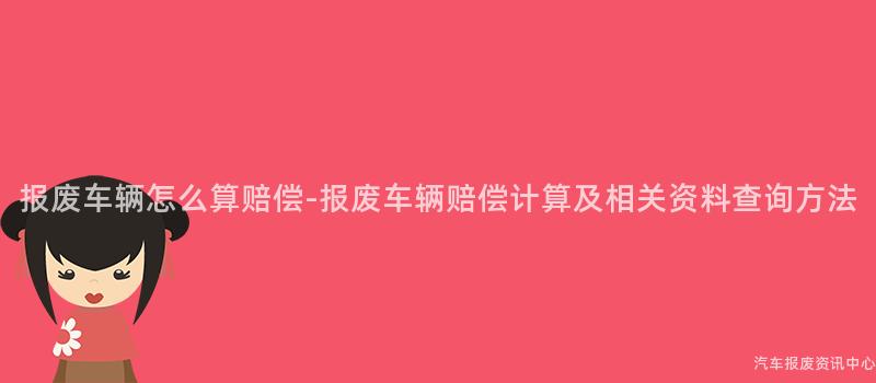 报废车辆怎么算赔偿-报废车辆赔偿计算及相关资料查询方法