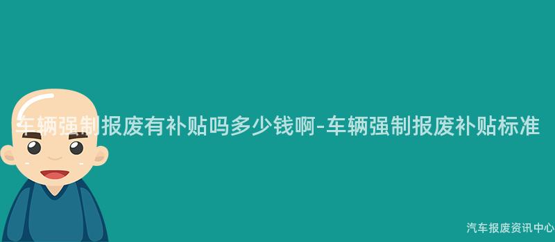 车辆强制报废有补贴吗多少钱啊-车辆强制报废补贴标准