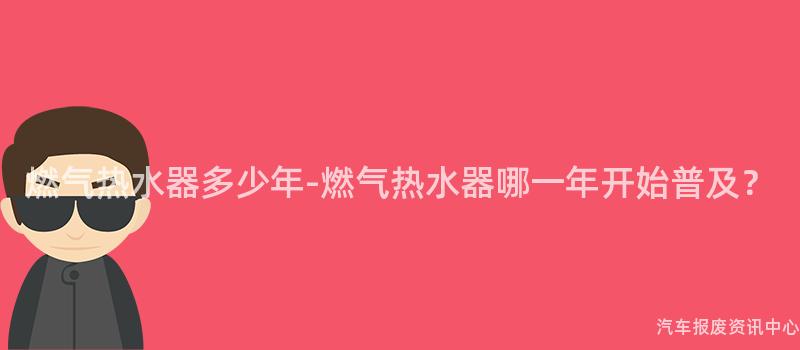 燃气热水器多少年-燃气热水器哪一年开始普及？