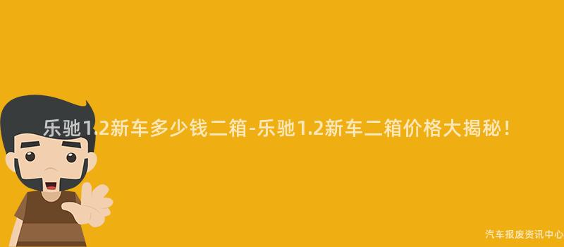 乐驰1.2新车多少钱二箱-乐驰1.2新车二箱价格大揭秘！
