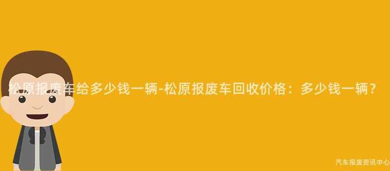 松原报废车给多少钱一辆-松原报废车回收价格：多少钱一辆？