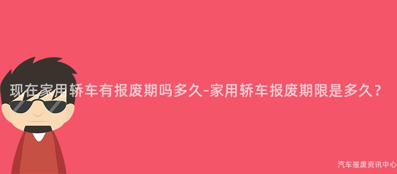 现在家用轿车有报废期吗多久-家用轿车报废期限是多久？