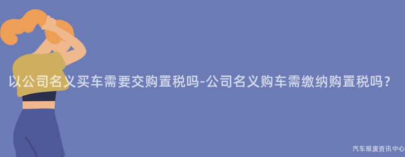 以公司名义买车需要交购置税吗-公司名义购车需缴纳购置税吗？