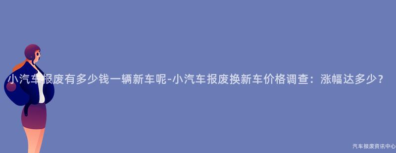 小汽车报废有多少钱一辆新车呢-小汽车报废换新车价格调查：涨幅达多少？