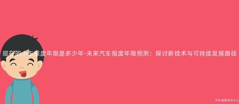 现在的小车报废年限是多少年-未来汽车报废年限预测：探讨新技术与可持续发展路径