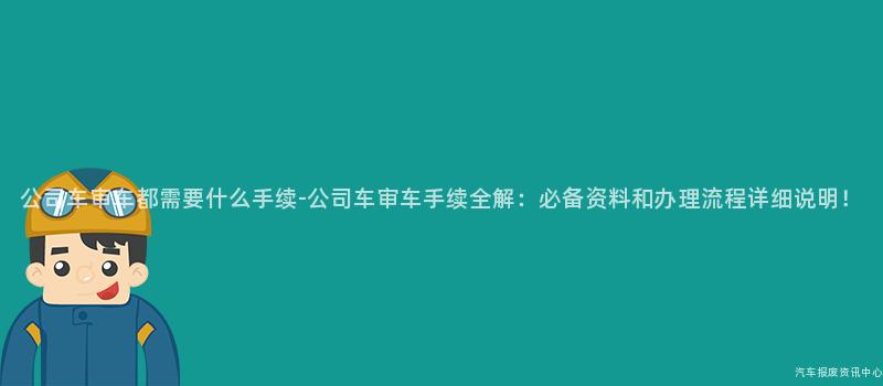 公司车审车都需要什么手续-公司车审车手续全解：必备资料和办理流程详细说明！