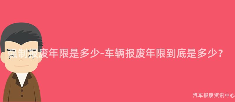 强制报废年限是多少-车辆报废年限到底是多少？
