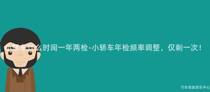 小轿车什么时间一年两检-小轿车年检频率调整，仅剩一次！