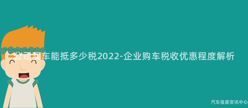 公司买车能抵多少税2022-企业购车税收优惠程度解析