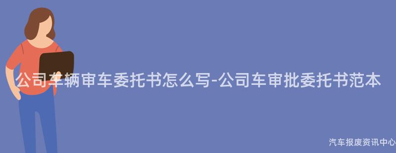 公司车辆审车委托书怎么写-公司车审批委托书范本