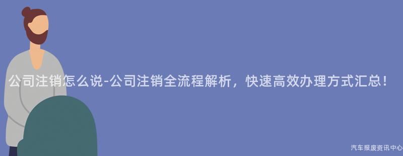 公司注销怎么说-公司注销全流程解析，快速高效办理方式汇总！