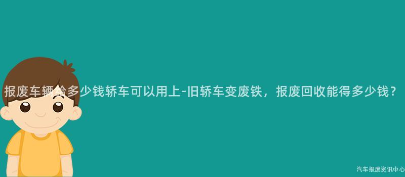 报废车辆给多少钱轿车可以用上-旧轿车变废铁，报废回收能得多少钱？