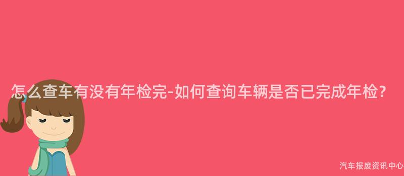怎么查车有没有年检完-如何查询车辆是否已完成年检？