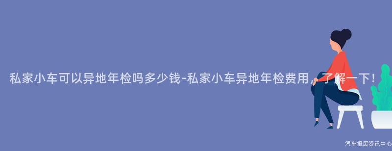 私家小车可以异地年检吗多少钱-私家小车异地年检费用，了解一下！