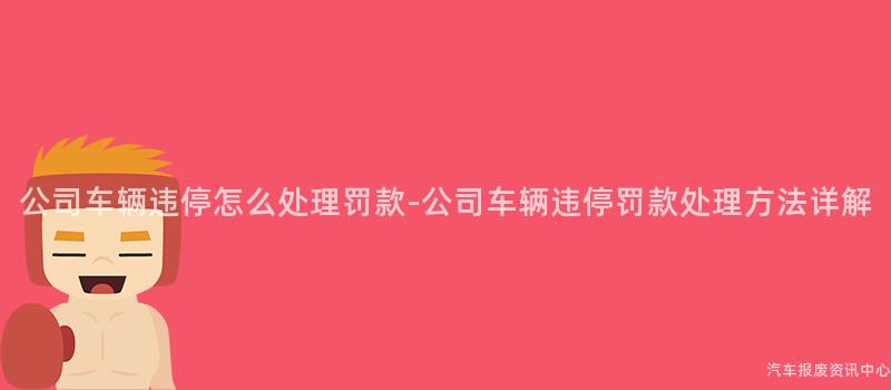 公司车辆违停怎么处理罚款-公司车辆违停罚款处理方法详解