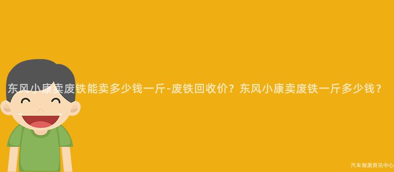 东风小康卖废铁能卖多少钱一斤-废铁回收价？东风小康卖废铁一斤多少钱？