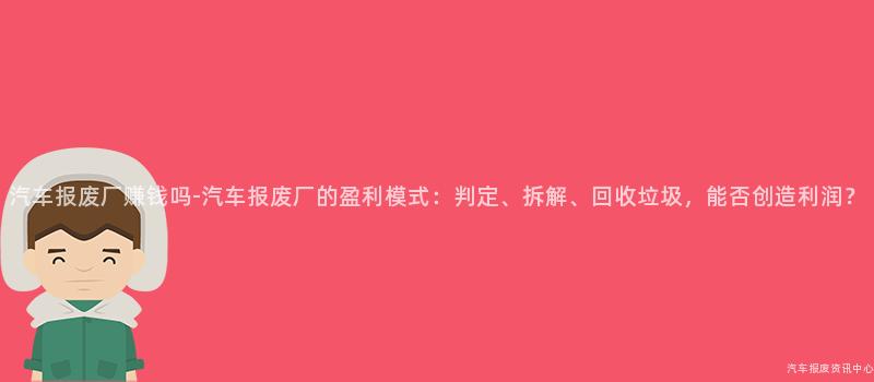 汽车报废厂赚钱吗-汽车报废厂的盈利模式：判定、拆解、回收垃圾，能否创造利润？