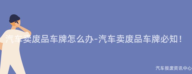 汽车卖废品车牌怎么办-汽车卖废品车牌必知！