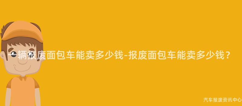 一辆报废面包车能卖多少钱-报废面包车能卖多少钱？