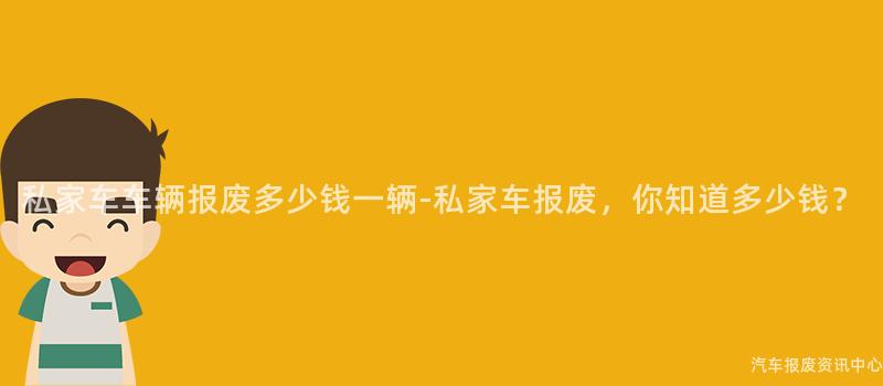 私家车车辆报废多少钱一辆-私家车报废，你知道多少钱？