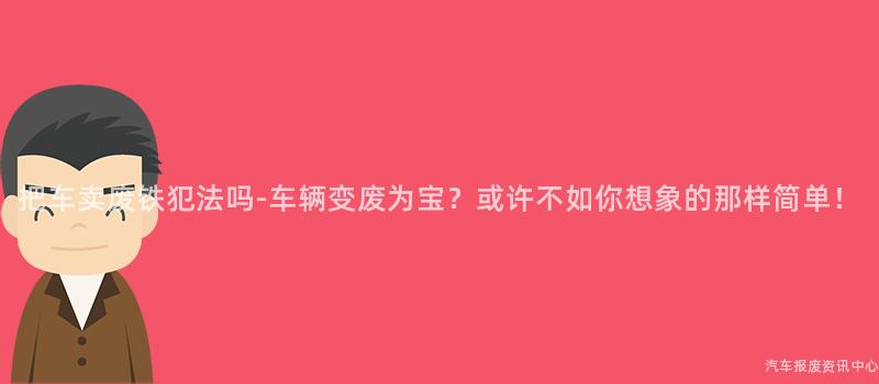把车卖废铁犯法吗-车辆变废为宝？或许不如你想象的那样简单！