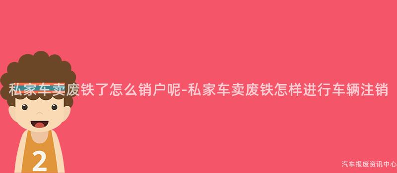 私家车卖废铁了怎么销户呢-私家车卖废铁怎样进行车辆注销