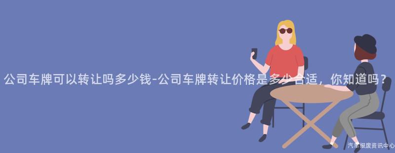 公司车牌可以转让吗多少钱-公司车牌转让价格是多少合适，你知道吗？