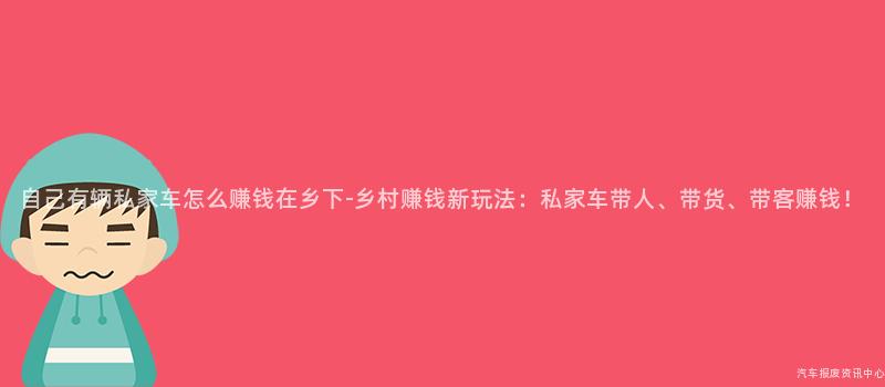 自己有辆私家车怎么赚钱在乡下-乡村赚钱新玩法：私家车带人、带货、带客赚钱！