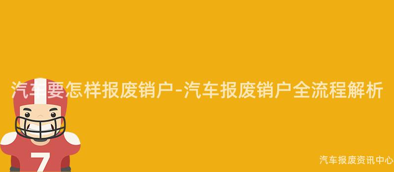 汽车要怎样报废销户-汽车报废销户全流程解析