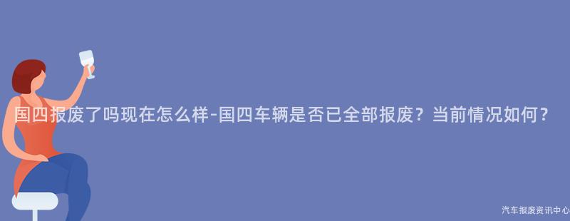 国四报废了吗现在怎么样-国四车辆是否已全部报废？当前情况如何？
