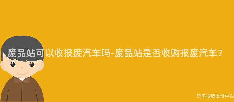 废品站可以收报废汽车吗-废品站是否收购报废汽车？