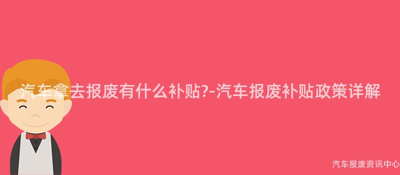 汽车拿去报废有什么补贴?-汽车报废补贴政策详解