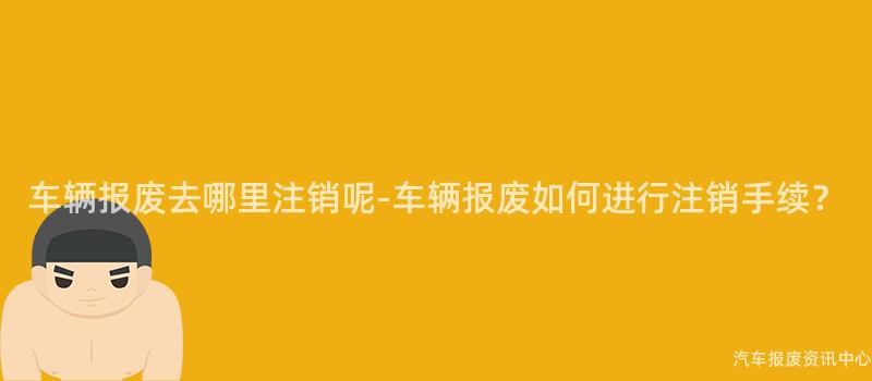 车辆报废去哪里注销呢-车辆报废如何进行注销手续？