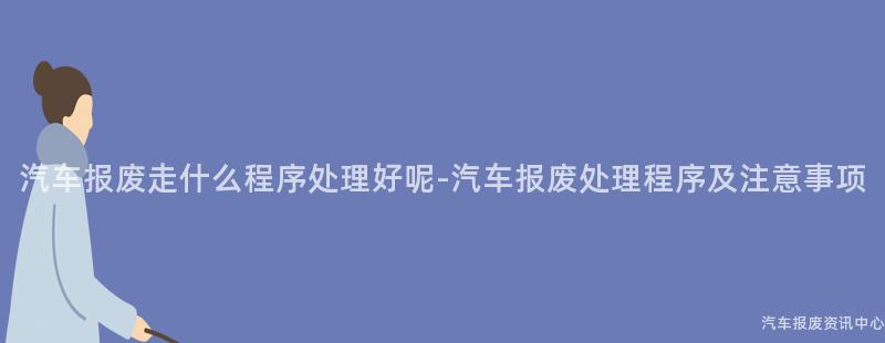 汽车报废走什么程序处理好呢-汽车报废处理程序及注意事项