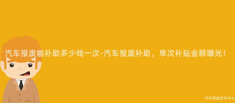汽车报废能补助多少钱一次-汽车报废补助，单次补贴金额曝光！
