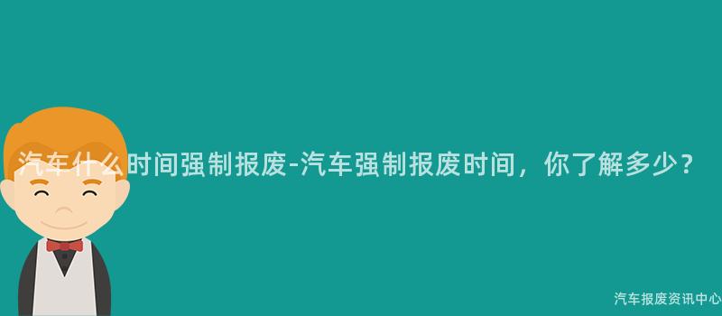 汽车什么时间强制报废-汽车强制报废时间，你了解多少？