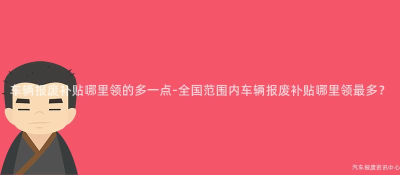 车辆报废补贴哪里领的多一点-全国范围内车辆报废补贴哪里领最多？