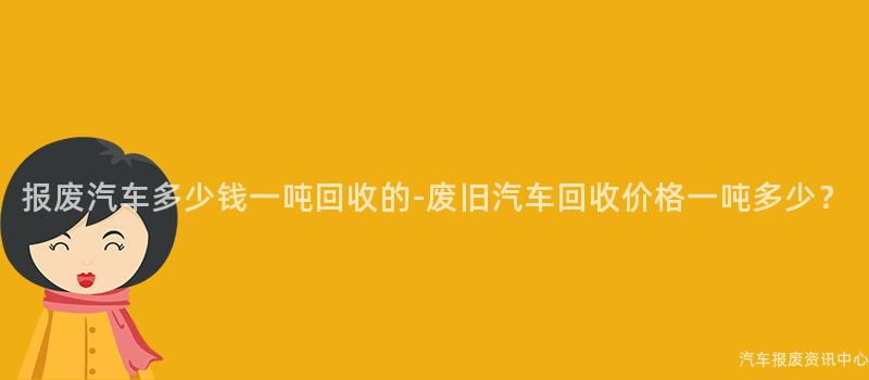 报废汽车多少钱一吨回收的-废旧汽车回收价格一吨多少？