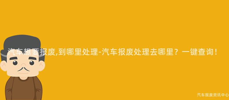 汽车想要报废,到哪里处理-汽车报废处理去哪里？一键查询！