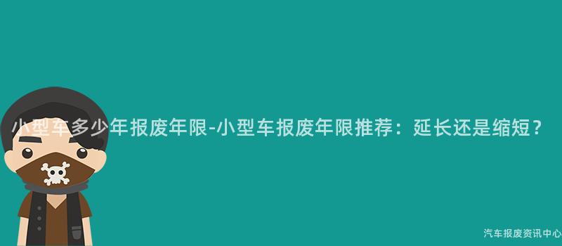 小型车多少年报废年限-小型车报废年限推荐：延长还是缩短？