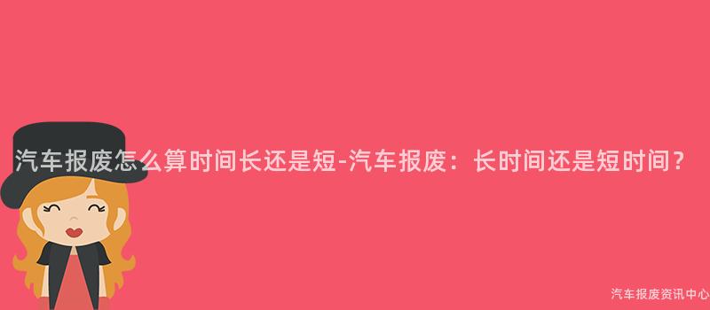 汽车报废怎么算时间长还是短-汽车报废：长时间还是短时间？