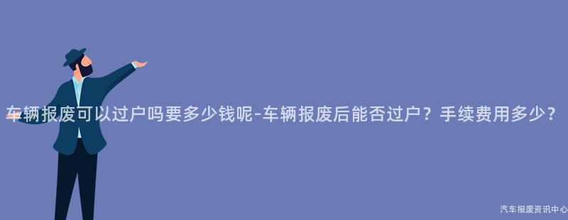 车辆报废可以过户吗要多少钱呢-车辆报废后能否过户？手续费用多少？