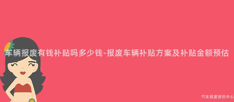 车辆报废有钱补贴吗多少钱-报废车辆补贴方案及补贴金额预估