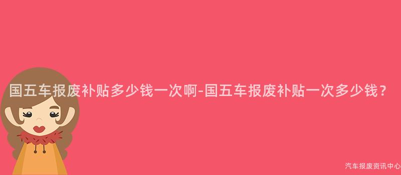 国五车报废补贴多少钱一次啊-国五车报废补贴一次多少钱？