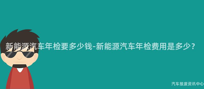 新能源汽车年检要多少钱-新能源汽车年检费用是多少？