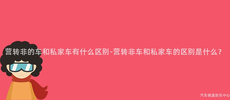 营转非的车和私家车有什么区别-营转非车和私家车的区别是什么？