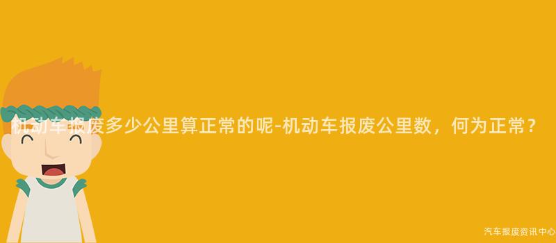 机动车报废多少公里算正常的呢-机动车报废公里数，何为正常？