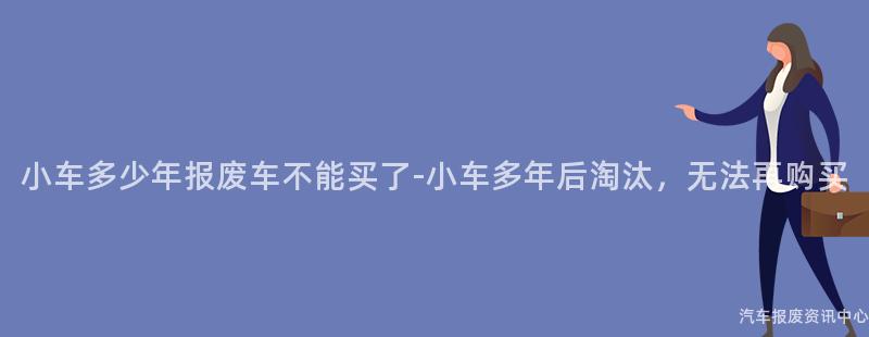 小车多少年报废车不能买了-小车多年后淘汰，无法再购买